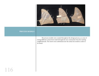 116
PROCESS MODELS
	 The process models were created throughout the design process, as a way of
testing different connections made through the new community from the existing
neighborhoods. The inserts were substituted into the initial site model in order to
be tested.
 