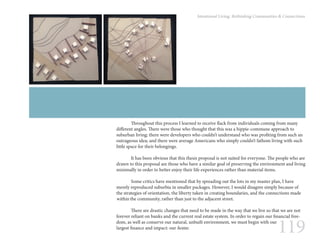 119
Intentional Living: Rethinking Communities & Connections
	 Throughout this process I learned to receive flack from individuals coming from many
different angles. There were those who thought that this was a hippie-commune approach to
suburban living; there were developers who couldn’t understand who was profiting from such an
outrageous idea; and there were average Americans who simply couldn’t fathom living with such
little space for their belongings.
	 It has been obvious that this thesis proposal is not suited for everyone. The people who are
drawn to this proposal are those who have a similar goal of preserving the environment and living
minimally in order to better enjoy their life experiences rather than material items.
	 Some critics have mentioned that by spreading out the lots in my master plan, I have
merely reproduced suburbia in smaller packages. However, I would disagree simply because of
the strategies of orientation, the liberty taken in creating boundaries, and the connections made
within the community, rather than just to the adjacent street.
	 There are drastic changes that need to be made in the way that we live so that we are not
forever reliant on banks and the current real estate system. In order to regain our financial free-
dom, as well as conserve our natural, unbuilt environment, we must begin with our
largest finance and impact: our home.
 