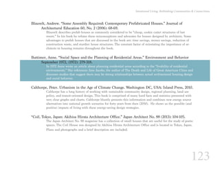 123
Intentional Living: Rethinking Communities & Connections
Blauvelt, Andrew. “Some Assembly Required: Contemporary Prefabricated Houses.” Journal of
	 Architectural Education 60, No. 2 (2006): 68-69.
Blauvelt describes prefab houses as commonly considered to be “cheap, cookie cutter structures of last
resort.” In his book he refutes these misconceptions and advocates for houses designed by architects. Some
advantages to prefab houses that are discussed in the book are: time savings, money savings, reduction of
construction waste, and sturdier house structures. The constant factor of reinstating the importance of ar-
chitects in housing remains throughout the book.
Buttimer, Anne. “Social Space and the Planning of Residential Areas.” Environment and Behavior 		
	 September 1972, (1972): 279-318.
In 1972 Anne wrote an article about planning residential areas according to the “livability of residential
environments.” She references Jane Jacobs, the author of The Death and Life of Great American Cities and
discusses studies that suggest there may be strong relationships between actual architectural housing design
and social behavior.
Calthorpe, Peter. Urbanism in the Age of Climate Change. Washington DC, USA: Island Press, 2010.
Calthorpe has a long history of working with sustainable community design, regional planning, land use
policy, and transit-oriented design. This book is comprised of many hard facts and statistics presented with
very clear graphs and charts. Calthorpe bluntly presents this information and combines new energy source
alternatives into national growth scenarios for forty years from then (2050). He shows us the possible (and
positive) impacts of living with these energy-saving design strategies.
“Coil, Tokyo, Japan: Akihisa Hirata Architecture Office.” Japan Architect No. 88 (2013): 104-105.
The Japan Architect No. 88 magazine has a collection of small houses that are useful for the study of poetic
spaces. The Coil House was designed by Akihisa Hirata Architecture Office and is located in Tokyo, Japan.
Plans and photographs and a brief description are included.
 