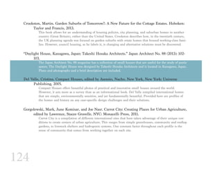 124
Crookston, Martin. Garden Suburbs of Tomorrow?: A New Future for the Cottage Estates. Hoboken: 	
	 Taylor and Francis, 2013.
This book allows for an understanding of housing policies, city planning, and suburban homes in another
country (Great Britain), rather than the United States. Crookston describes how, in the twentieth century,
the UK planning agenda was focused on garden suburbs with estate homes that housed working-class fami-
lies. However, council housing, as he labels it, is changing and alternative solutions must be discovered.
“Daylight House, Kanagawa, Japan: Takeshi Hosaka Architects.” Japan Architect No. 88 (2013): 102-	
	103.
The Japan Architect No. 88 magazine has a collection of small houses that are useful for the study of poetic
spaces. The Daylight House was designed by Takeshi Hosaka Architects and is located in Kanagawa, Japan.
Plans and photographs and a brief description are included.
Del Valle, Cristina. Compact Houses, edited by Asensio, Nacho. New York, New York: Universe
	 Publishing, 2005.
Compact Houses offers beautiful photos of practical and innovative small houses around the world.
However, it acts more as a survey than as an informational book. Del Valle compiled international homes
that are simple, environmentally sensitive, and yet fundamentally beautiful. Provided here are profiles of
the homes and history on any case-specific design challenges and their solutions.
Gorgolewski, Mark, June Komisar, and Joe Nasr. Carrot City: Creating Places for Urban Agriculture, 	
	 edited by Lawrence, Stacee Gravelle. NYC: Monacelli Press, 2011.
Carrot City is a compilation of different international sites that have taken advantage of their unique con-
ditions to create centers of urban agriculture. This ranges from simple greenhouses, community and rooftop
gardens, to livestock shelters and hydroponic systems. One constant factor throughout each profile is the
sense of community that comes from working together on each site.
 