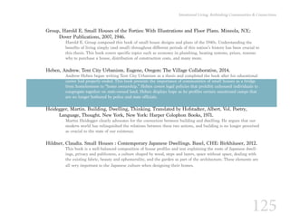 125
Intentional Living: Rethinking Communities & Connections
Group, Harold E. Small Houses of the Forties: With Illustrations and Floor Plans. Mineola, N.Y.:
	 Dover Publications, 2007, 1946.
Harold E. Group composed this book of small house designs and plans of the 1940s. Understanding the
benefits of living simply (and small) throughout different periods of this nation’s history has been crucial to
this thesis. This book covers specific topics such as economy in plumbing, heating systems, prices, reasons
why to purchase a house, distribution of construction costs, and many more.
Heben, Andrew. Tent City Urbanism. Eugene, Oregon: The Village Collaborative, 2014.
Andrew Heben began writing Tent City Urbanism as a thesis and completed the book after his educational
career had properly ended. This book presents the importance of communities of small houses as a bridge
from homelessness to “home ownership.” Heben covers legal policies that prohibit unhoused individuals to
congregate together on state-owned land. Heben displays hope as he profiles certain sanctioned camps that
are no longer bothered by police and state officials.
Heidegger, Martin. Building, Dwelling, Thinking. Translated by Hofstadter, Albert. Vol. Poetry,
	 Language, Thought. New York, New York: Harper Colophon Books, 1971.
Martin Heidegger clearly advocates for the connection between building and dwelling. He argues that our
modern world has relinquished the relations between these two actions, and building is no longer perceived
as crucial to the state of our existence.
Hildner, Claudia. Small Houses : Contemporary Japanese Dwellings. Basel, CHE: Birkhäuser, 2012.
This book is a well-balanced composition of house profiles and text explaining the roots of Japanese dwell-
ings, privacy and publicness, a culture shaped by wood, steps and layers, space without space, dealing with
the existing fabric, beauty and ephemerality, and the garden as part of the architecture. These elements are
all very important to the Japanese culture when designing their homes.
 