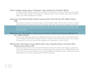 126
“House in Rokko, Hyogo, Japan: Yo Shimada.” Japan Architect No. 88 (2013): 100-101.
The Japan Architect No. 88 magazine has a collection of small houses that are useful for the study of poetic
spaces. The House in Rokko was designed by Yo Shimada and is located in Hyogo, Japan. Plans and photo-
graphs and a brief description are included.
Jacobs, Jane. The Death and Life of Great American Cities. New York City, NY: Modern Library, 		
	1993.
Jane Jacobs is considered a matriarchal figure in topic of urban studies. She was also an activist in pushing
for urban renewal to respect the needs of city residents. This book is chock full of information on the histo-
ry of urban planning, methods of city planning, diversity, visual order, certain facilities, population instabil-
ity, city life cycles, and much more. The authors of several of the listed sources here reference Jane Jacobs’
influential book.
MacBurnie, Ian. “The Periphery and the American Dream.” Journal of Architectural Education 48, 		
	 No. 3 (1995): 134-143.
In this article, MacBurnie discusses the differences between an urb, suburb, exurb, and suburban metropo-
lis. He describes the shift of the “periphery” from the outskirts of the city toward the center, and out again.
He argues that, in the American city, the periphery can be considered as a state of mind.
Mitchell, Ryan. Tiny House Living, edited by Owen, Amy, Jacqueline Musser. Cincinnati, Ohio:
	 Betterway Home Books, 2014.
Tiny House Living seems to be a motivational book that outlines the benefits and struggles to joining the
Tiny House Movement and living in a house under 100 square feet (usually built on a flatbed trailer). After
each section’s topic is discussed, there are case studies displaying individuals, couples, and families that have
already made the jump into simplifying their lifestyles and homes.
 