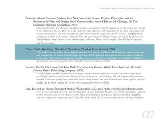 127
Intentional Living: Rethinking Communities & Connections
Nelessen, Anton Clarence. Visions for a New American Dream: Process, Principles, and an
	 Ordinance to Plan and Design Small Communities. Second Edition ed. Chicago, IL: The 		
	 American Planning Association, 1994.
Nelessen describes the process of designing small communities with the intentions of improving the concept
of the American Dream. There is a full analysis of the suburbs in the past, how to use that information for
future communities, and how to redevelop. The most valuable information to this thesis is Chapter Seven:
Designing a Small Community Using the Ten Design Principles- Human Scale, Ecological Responsibility,
Pedestrianism, Open Spaces, Core, Streetscapes, Variation, Mixed and Multiple Uses, Design Vocabulary,
and Maintenance.
Oliver, Paul. Dwellings. New York, New York: Phaidon Press Limited, 2003.
This book is a compilation of many different types of houses across the world. It contains photos, drawings,
and comparisons of unique building types and uses. Oliver explains the needs of the occupants in relation
to the types of dwellings in which they reside. It is an overall survey of housing types and their purposes,
decorations, uses, and ways they deal with the particular regional climate.
Pearson, David. The House that Jack Built: Freewheeling Homes. White River Junction, Vermont: 		
	 Chelsea Green Publishing Company, 2002.
David Pearson displays a collection of unique, customized homes that are mobile; they were either built
on flatbed trailers or were created from previous ambulances, trucks, buses, old rail wagons and airstream
trailers. There are stories from those who live in these homes, and then Pearson goes on to explain how the
reader can go about making his or her own customized home on wheels.
Pera, Lee and Jay Austin. Boneyard Studios. Washington, D.C.: 2012. <http://www.boneyardstudios.com>.
This is a website that showcases the fundamental ideas of Boneyard Studios, one of the case studies outlined
in this thesis project. It has ideas for multi-functional furniture and spaces, ideas for growing vegetables
and fruits and preserving them, and a blog that keeps track of all the events they host at Boneyard Studios.
 