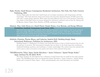 128
Pople, Nicolas. Small Houses: Contemporary Residential Architecture. New York, New York: Universe	
	 Publishing, 2003.
Nicolas Pople makes the claim that “small houses are no longer synonymous with cheap houses and lack
of privilege.” This book showcases thirty-seven homes that have been designed between 75-1600 square feet,
each with a unique design approach. What makes this book different than most of the literature containing
case studies is that Pople focuses on houses designed by well-known architects such as Toyo Ito, Herzog and
de Meuron, Simon Ungers, Enric Miralles, LOT/EK, and Kazuyo Sejima.
Salomon, Shay. Little House on a Small Planet: Simple Homes, Cozy Retreats, and Energy Efficient 	
	 Possibilities. Guilford, Connecticut: Lyons Press, 2006.
With three parts titled Reduce, Rethink, Relax, Salomon documents actual people in their home setting of
their cozy, energy efficient, minimalized house. Salomon asks the question, “what fills a home when the
excess is cut away, and how do we get there from here?” Included in the book are plenty of photographs,
plans, and tips on how to live simply and happily.
Schittich, Christian, Florian Musso, and Catherine Anderle-Neill. Building Simply. Basel,
	 Switzerland: Birkhauser, Publishers for Architecture, 2005.
Building Simply is a Birkhauser’s In Detail series book that focuses on how to build structures that are sim-
ple and pure in structure. The international examples that are shown in the book range from warehouses,
residential buildings, pavilions, and workshops, to simple wood bridges. The authors stress the methods that
can be used in order to do justice to the quality and nature of the materials being used.
“SHAREyaraicho, Tokyo, Japan: Satoko Shinohara + Ayano Uchimura / Spatial Design Studio.”
	 Japan Architect No. 88 (2013): 96-97.
The Japan Architect No. 88 magazine has a collection of small houses that are useful for the study of poetic
spaces. The SHAREyaraicho house was designed by Satoko Shinohara + Ayano Uchimura / Spatial Design
Studio and is located in Tokyo, Japan. ¬-Plans and photographs and a brief description are included.
 