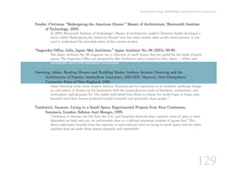 129
Intentional Living: Rethinking Communities & Connections
Snyder, Christina. “Redesigning the American Dream.” Master of Architecture, Wentworth Institute 	
	 of Technology, 2009.
In 2009, Wentworth Institute of Technology’s Master of Architecture student Christina Snyder developed a
thesis called “Redesigning the American Dream” that has many similar ideas as this thesis process. It was
used to understand the intended extent of this current project.
“Sugoroku Office, Gifu, Japan: Met Architects.” Japan Architect No. 88 (2013): 98-99.
The Japan Architect No. 88 magazine has a collection of small houses that are useful for the study of poetic
spaces. The Sugoroku Office was designed by Met Architects and is located in Gifu, Japan. ¬¬Plans and
photographs and a brief description are included.
Sweeting, Adam. Reading Houses and Building Books: Andrew Jackson Downing and the
	 Architecture of Popular Antebellum Literature, 1835-1855. Hanover, New Hampshire:
	 University Press of New England, 1996.
Adam Sweeting wrote about Andrew Jackson Downing and his reputation as an architect, landscape design-
er, and author. It focuses on his fascination with the comprehensive study of literature, architecture, and
horticulture and advocates for “the widely held belief that efforts to reform the world began at home, that
beautiful and clean houses produced morally beautiful and spiritually clean people.”
Tamborini, Susanne. Living in a Small Space: Experimental Projects from Four Continents.
	 Summers, London: Edition Axel Menges, 1999.
“Architects in Europe, the Far East, the U.S., and Australia illustrate that a positive sense of space is more
dependent on light and sun, air and warmth than on a defined minimum number of square feet.” This
thesis exploration benefits form the exposure to international views on living in small spaces and the other
qualities that can make those spaces enjoyable and comfortable.
 