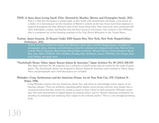 130
TINY: A Story about Living Small. Film. Directed by Mueller, Merete and Christopher Smith. 2013.
This is a film that documents a young couple as they build, with limited time and funds, a tiny house on
a trailer. It is interesting to see the transition of Merete’s outlook on the tiny house move from skeptical to
inspired throughout the film. Between shots of the house being built, short interviews were conducted with
other individuals, couples, and families that had been living in tiny houses. One of them is Dee Williams
who is considered one of the founding members of the Tiny House Movement in the United States.
Trulove, James Grayson. 25 Houses Under 2500 Square Feet. New York, New York: HarperCollins 		
	 Publishers, 2012.
Trulove showcases twenty-five houses that effectively utilize their carefully designed spaces. Included are
photographs, plans, drawings, and information about the architects who designed each home. Some of them
include Obie G. Bowman, Mack Scogin Merrill Elam Architects, Wheeler Kearns, Turner Brooks & Russel
Katz, Stan Allen, PUBLIC, Olsin Sundberg Kundig Allen Architects, Lorcan O’Herlihy, Dry Design, Fred-
erick Philips, and many more.
“Tsuchihashi House, Tokyo, Japan: Kazuyo Sejima & Associates.” Japan Architect No. 88 (2013): 106-109.
The Japan Architect No. 88 magazine has a collection of small houses that are useful for the study of poetic
spaces. The Tsuchihashi House was designed by Kazuyo Sejima & Associates and is located in Tokyo, Japan.
Plans and photographs and a brief description are included.
Whitaker, Craig. Architecture and the American Dream. 1st ed. New York City, NY: Clarkson N.
	 Potter, 1996.
Craig Whitaker analyzes the way Americans think, live, and refuse to acknowledge certain aspects of our
housing industry. There are problems regarding public display versus privacy and how most people have a
convinced notion that they need to be viewed as equal to those within in their proximity. Whitaker asserts
that “the built environment is shaped largely by cultural values” and he “dissects American architecture by
revealing its archetypes and analyzing their origins in the national psyche.” This is a very thought-provoking
book.
 