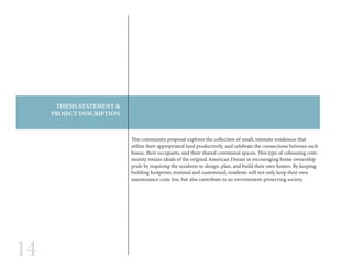 14
This community proposal explores the collection of small, intimate residences that
utilize their appropriated land productively, and celebrate the connections between each
house, their occupants, and their shared communal spaces. This type of cohousing com-
munity retains ideals of the original American Dream in encouraging home ownership
pride by requiring the residents to design, plan, and build their own homes. By keeping
building footprints minimal and customized, residents will not only keep their own
maintenance costs low, but also contribute to an environment-preserving society.
THESIS STATEMENT &
PROJECT DESCRIPTION
 