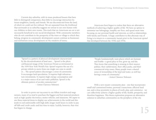 15
Intentional Living: Rethinking Communities & Connections
	 Americans have begun to realize that there are alternative
methods of achieving a higher quality of life. We have an option to
minimize our belongings, simplify our lives, and spend more time
focusing on our personal health and interests, as well as relationships
with family and friends. A huge contributor to this alternate way of
living is to return to a community layout prior to the American sprawl
that developed between the 1930s and 1970s.
“People fundamentally want places which are humane
and livable—a good place to live, grow up, and die.
They know that something is missing in their munici-
palities, their subdivisions, their office parks, and their
commercial strip zones. Many people want a shared
sense of stewardship of the land and water, as well has
having a sense of community.”
		 –Anton Clarence Nelessen
	 With a new master community plan - one that incorporates
small and customized homes, personal connections, efficient land
use, and a close proximity to places of work, play, and commerce - we
can collectively achieve a higher quality of life, health, prosperity, and
therefore happiness. This thesis exploration proposes an alternative
solution to suburban communities on the periphery of the city.
	 Current-day suburbia, with its mass-produced houses that have
little to distinguish uniqueness, does little to encourage interaction be-
tween neighbors, family, and friends. We are disconnected from the land,
of which we could not live without. We are separated from the livelihood
that surrounds us as suburbia suggests we retreat to our own homes with
our children in their own rooms. This track that we Americans are on is not
necessarily beneficial to our social development. With community members
who do not contribute to the prosperity of the town or village to which they
belong, progress in community development cannot continue as businesses
and institutions ensue development on the outskirts of towns.
“Sprawl is a pattern of physical development characterized
by the decentralization of land uses… Sprawl is the physi-
cal/financial image of the American Dream as envisioned in
the 1939 New York World’s Fair. Sprawl requires the use of a
private vehicle to move from one single-use zone to anoth-
er… The sprawl pattern discourages a sense of community.
It encourages land speculation. It requires high infrastruc-
ture investments. It requires high-energy consumption and
is a major source of air and water pollution. Sprawl is the
ultimate pattern of secular consumerism.”
		 – Anton Clarence Nelessen
	 In order to prove our successes to our fellow travelers and wage
earners, many of us tend to purchase the biggest and best material products
such as high-quality electronics, motor vehicles, and mansions. We aspire to
use these material items to display our achievements to the world and this
tends to end unfavorably with high debt, longer work hours in order to pay
off bills and credit cards, and less time to enjoy. Luckily, however, that view
has begun to change.
 