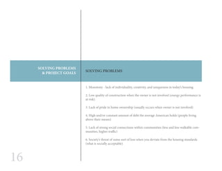 16
SOLVING PROBLEMS
& PROJECT GOALS
SOLVING PROBLEMS
	
1. Monotony - lack of individuality, creativity, and uniqueness in today’s housing
2. Low quality of construction when the owner is not involved (energy performance is
at risk)
3. Lack of pride in home ownership (usually occurs when owner is not involved)
4. High and/or constant amount of debt the average American holds (people living
above their means)
5. Lack of strong social connections within communities (less and less walkable com-
munities, higher traffic)
6. Society’s threat of some sort of loss when you deviate from the housing standards
(what is socially acceptable)
 