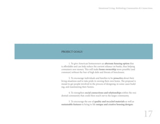 17
Intentional Living: Rethinking Communities & Connections
PROJECT GOALS
	 1. To give American homeowners an alternate housing option that
is affordable and can help reduce the current reliance on banks, thus helping
consumers save money. This will make home ownership more possible (and
common) without the fear of high debt and threats of foreclosure.
	 2. To encourage individuals and families to be proactive about their
living situations and to take pride in owning their own home. The proposal is
meant to get people involved in the process of designing, in some cases build-
ing, and maintaining their homes.
	
	 4. To strengthen social connections and relationships within the resi-
dential community that could then reach out to the larger community.
	 5. To encourage the use of quality and recycled materials as well as
sustainable features to bring to life unique and creative housing designs.
 
