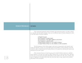 18
DESIGN PROGRAM HOMES
	 The community proposal consists of homes and community spaces. In order to devel-
op a specific and thorough prototype, there are six different types of homes designed in order
to suit the needs of various residents:
A Single Occupant
Two Occupants (a young couple)
Two Occupants + New Baby (addition to the home)
Two Occupants (a retired couple)
A Small Family of Three (i.e. one child or relative)
A Larger Family of Four (i.e. two children or other occupants)
	 For the purposes of this thesis project, each unit is customized to the specific users’
needs and lifestyles, and do not exceed 800 square feet. Profiles of these habitants were fab-
ricated in order to demonstrate the benefits that are to be gained by tailoring the layouts and
materials to the users’ tastes.
	 The consistent features of each housing unit include: kitchen, bathroom, and bed-
room. However, not every unit needs an office, dining room, or even a living room. The bed-
rooms may or may not be privatized, depending on the specific user. The sizes, number, and
types of appliances throughout the home also vary from type to type, based on the number
and nature of the occupants.
 