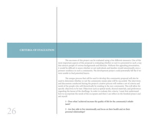 26
CRITERIA OF EVALUATION
	 The successes of this project can be evaluated using a few different measures. One of the
most important aspects of this proposal is evaluating whether or not it is presented in such a way
that attracts people of various backgrounds and lifestyles. Without this appealing presentation,
it would be difficult to assess whether or not individuals and families would intentionally own a
primary residence in such a community. The development project could potentially fall flat if we
were unable to find potential buyers.
	 The unique process that will be used to develop this community proposal will also be
used to determine whether or not the community master plan will be successful. The interviews
and discussions conducted during the project’s creative process will outline a set of criteria and
needs of the people who will theoretically be residing in the new community. This will allow for
specific objectives to be met. Objectives such as spatial needs, desired materials, and preferences
regarding the layout of the dwellings. In order to evaluate this criteria, I must first understand
how to incorporate the needs of the occupants and then I can reflect on the finished project and
ask myself:
1 - Does what I achieved increase the quality of life for the community’s inhabi-
tants?
2 - Are they able to live intentionally and focus on their health and on their
personal relationships?
 