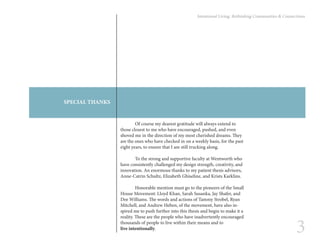 3
Intentional Living: Rethinking Communities & Connections
	 Of course my dearest gratitude will always extend to
those closest to me who have encouraged, pushed, and even
shoved me in the direction of my most cherished dreams. They
are the ones who have checked in on a weekly basis, for the past
eight years, to ensure that I am still trucking along.
	 To the strong and supportive faculty at Wentworth who
have consistently challenged my design strength, creativity, and
innovation. An enormous thanks to my patient thesis advisors,
Anne-Catrin Schultz, Elizabeth Ghiseline, and Krists Karklins.
	 Honorable mention must go to the pioneers of the Small
House Movement: Lloyd Khan, Sarah Susanka, Jay Shafer, and
Dee Williams. The words and actions of Tammy Strobel, Ryan
Mitchell, and Andrew Heben, of the movement, have also in-
spired me to push further into this thesis and begin to make it a
reality. These are the people who have inadvertently encouraged
thousands of people to live within their means and to
live intentionally.
SPECIAL THANKS
 