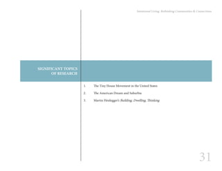 31
Intentional Living: Rethinking Communities & Connections
SIGNIFICANT TOPICS
OF RESEARCH
1.	 The Tiny House Movement in the United States
2.	 The American Dream and Suburbia
3.	 Martin Heidegger’s Building, Dwelling, Thinking
 