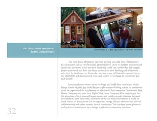 32
	 The Tiny House Movement has been growing since the turn of the century.
Key characters such as Dee Williams, pictured above, chose to simplify their lives and
researched and tested to see just how small they could live comfortably and happily.
People nationwide still have the desire to own their own dwelling and still remain
debt-free. By building a tiny house they are able to pay off their debts quickly due to
low utility bills and maintenance costs, and no rent or mortgage to consistently pay
each month.
	 Many tiny house owners strive to design and build their own house, which
brings a sense of pride. Jay Shafer began to play another leading role in the movement
when he popularized the tiny houses on wheels with his companies Tumbleweed Tiny
House Company, and later Four Lights Tiny House Company. One might argue that
the attraction of do-it-yourself home owners and builders would eliminate the need
for architects. Yet if there was a derivative of the tiny house movement, it would be
small houses on foundations that incorporated energy efficient elements and worked
collaboratively with other units to form a community. This is where master planners
and architects would come in to design a well-oiled community machine.
Dee Williams | A Key Figure of the Tiny House Movement
The Tiny House Movement
in the United States
 