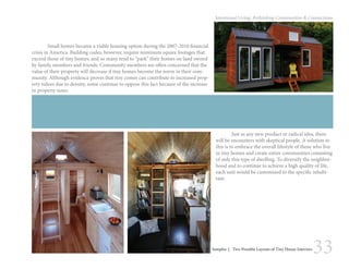 33
Intentional Living: Rethinking Communities & Connections
	 Small homes became a viable housing option during the 2007-2010 financial
crisis in America. Building codes, however, require minimum square footages that
exceed those of tiny homes, and so many tend to “park” their homes on land owned
by family members and friends. Community members are often concerned that the
value of their property will decrease if tiny homes become the norm in their com-
munity. Although evidence proves that tiny comes can contribute to increased prop-
erty values due to density, some continue to oppose this fact because of the increase
in property taxes.
	 Just as any new product or radical idea, there
will be encounters with skeptical people. A solution to
this is to embrace the overall lifestyle of those who live
in tiny homes and create entire communities consisting
of only this type of dwelling. To diversify the neighbor-
hood and to continue to achieve a high quality of life,
each unit would be customized to the specific inhabi-
tant.
Samples | Two Possible Layouts of Tiny House Interiors
 