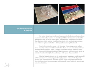 34
The American Dream
& Suburbia
	 The notion of the American Dream began with the Declaration of Independence
and the foundation that “all men are created equal.” It laid down a set of standards for
Americans to have the access to life, liberty, and the pursuit of happiness. This mean
that all citizens of this national would have the chance to be successful, grow prosper-
ous, and move up the social ladder - all things achieved through hard work.
	 Now, in the twenty-first century, the American Dream has grown to include
home ownership and social and financial ladders. There are now competitions between
neighbors at the workplace, within a group of friends and families, and in the home-
town. This competitive nature has caused bigger companies and businesses to sprout up
outside of residential neighborhoods, forcing a wide sprawl of municipalities.
	 Suburbia began developing on the outskirts of city as a place to reside that would
still be convenient for commuting into the city by train or motor vehicle. It quickly
became quite monotonous and those who chose to live in suburban neighborhoods
have lived a life based on commuting to and from work, stores, healthcare facilities, and
educational facilities.
 