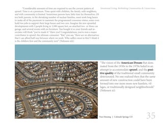 35
Intentional Living: Rethinking Communities & Connections
“The vision of the American Dream that dom-
inated from the 1930s to the 1970s faded in an
attempt to accommodate sprawl, and the posi-
tive quality of the traditional small community
deteriorated. No one realized then that the same
amount of new construction could have been
formed into one more more new hamlets, vil-
lages, or traditionally designed neighborhoods”
(Nelessen xi).
	 “Considerable amounts of time are required to use the current pattern of
sprawl. Time is at a premium. Time spent with children, the family, with neighbors,
and with community is limited. Sometimes parents have little time for themselves. Of-
ten both parents, in the shrinking number of nuclear families, must work long hours
to make all of the payments to maintain the programmed consumer status; some even
hold two jobs to support their large house and two cars. Imagine the new sprawled
developments with 3 people living in 3,500 square feet, an attached two- or three-car
garage, and several rooms with no furniture. You bought it so your friends and as-
sociates will think “you’ve made it.” Have you? Congratulations, you’re now a major
contributor to sprawl, the ultimate consumer. “But,” you say, “there are no alternatives
that I can afford half way between where we work. Who suffers most in this? I think it
is the children first and the community next” (Nelessen xiii).
Tract Housing | Colorado Springs, CO
 