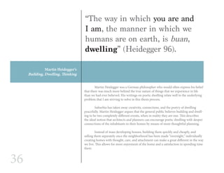 36
Martin Heidegger’s
Building, Dwelling, Thinking
	 Martin Heidegger was a German philosopher who would often express his belief
that there was much more behind the true nature of things that we experience in life
than we had ever believed. His writings on poetic dwelling relate well to the underlying
problem that I am striving to solve in this thesis process.
	
	 Suburbia has taken away creativity, connections, and the poetry of dwelling
peacefully. Martin Heidegger argues that the general public believes building and dwell-
ing to be two completely different events, when in reality they are one. This describes
the ideal notion that architects and planners can encourage poetic dwelling with deeper
connections of the inhabitants to their homes by means of more thoughtful planning.
	 Instead of mass developing houses, building them quickly and cheaply, and
selling them separately once the neighborhood has been made “overnight,” individually
creating homes with thought, care, and attachment can make a great different in the way
we live. This allows for more enjoyment of the home and a satisfaction in spending time
there.
“The way in which you are and
I am, the manner in which we
humans are on earth, is buan,
dwelling” (Heidegger 96).
 