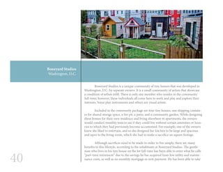 40
	 Boneyard Studios is a unique community of tiny houses that was developed in
Washington, D.C. by separate owners. It is a small community of artists that showcase
a condition of urban infill. There is only one member who resides in the community
full-time; however, these individuals all come here to work and play and explore their
interests. Some play instruments and others are visual artists.
	
	 Included in the community package are four tiny houses, one shipping contain-
er for shared storage space, a fire pit, a patio, and a community garden. While designing
these homes for their own residence and living elsewhere in apartments, the owners
would conduct monthly tests to see if they could live without certain amenities or luxu-
ries to which they had previously become accustomed. For example, one of the owners
knew she liked to entertain, and so she designed her kitchen to be large and spacious
and open to the living room, which she had to make a sacrifice on square footage.
	 Although sacrifices need to be made in order to live simply, there are many
benefits to this lifestyle, according to the inhabitants at Boneyard Studios. The gentle-
man who lives in his tiny house on the lot full-time has been able to enter what he calls
“part-time retirement” due to the savings he has acquired from low utility and mainte-
nance costs, as well as no monthly mortgage or rent payment. He has been able to take
Boneyard Studios
Washington, D.C.
 