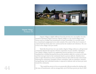 44
Dignity Village
Portland, OR
	 Dignity Village is slightly different from the previous two case studies. It is also
located in Portland, Oregon; however, Dignity Village is a city-owned village of tiny
houses used as a bridge from homelessness to home ownership. It is currently zoned
as a transitional campground seven miles outside of the center of the city. It consists of
custom built tiny homes that were constructed by the residents and volunteers. The cost
to live in this village is $25 per month.
	 Much like the previous two case studies, Dignity Village embraces a self-governed
community lifestyle that operates with the cooperation of every member. Admittance
into Dignity Village is based on an application process and there is an overall under-
standing that is instilled during this process that members abide by a certain set of rules
and they must give back to the community based on person skill sets. Members have
taken it upon themselves to form committees based on these skill sets that work toward
bettering the community. Examples of these committees’ tasks are sanitation, outreach,
and gardening. Each individual member is expected to dedicate only ten hours per week
toward the community.
	 “This model has proven to be an economically efficient method for dealing with
the issue of homelessness, with an average daily cost of $4.28 per person per day in 2007.
 