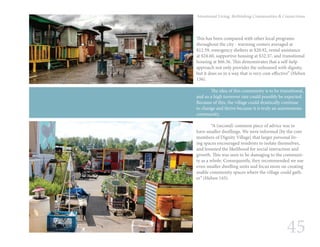 45
Intentional Living: Rethinking Communities & Connections
This has been compared with other local programs
throughout the city - warming centers averaged at
$12.59, emergency shelters at $20.92, rental assistance
at $24.60, supportive housing at $32.37, and transitional
housing at $66.56. This demonstrates that a self-help
approach not only provides the unhoused with dignity,
but it does so in a way that is very cost-effective” (Heben
136).
	 The idea of this community is to be transitional,
and so a high turnover rate could possibly be expected.
Because of this, the village could drastically continue
to change and thrive because it is truly an autonomous
community.
	 “A (second) common piece of advice was to
have smaller dwellings. We were informed [by the core
members of Dignity Village] that larger personal liv-
ing spaces encouraged residents to isolate themselves,
and lessened the likelihood for social interaction and
growth. This was seen to be damaging to the communi-
ty as a whole. Consequently, they recommended we use
even smaller dwelling units and focus more on creating
usable community spaces where the village could gath-
er” (Heben 143).
 