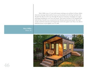 46
Macy Miller
Boise, ID
	 Macy Miller was a 27-year-old woman working as an architect in Boise, Idaho
when her marriage failed and her house was foreclosed on by the big, bad bank. She
decided she did not wish to go through the process of paying a mortgage once again
and began building her very own tiny house. This house, because it was designed and
built by Macy herself, was customized to her lifestyle and personal needs. She used
mostly reclaimed materials and designed the roof to be a green roof. Macy was able to
build the house in just slightly over $11,000.
 