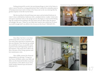 47
Intentional Living: Rethinking Communities & Connections
	 Feeling pressured by society into purchasing things to store in her home in
order to prove herself as a young professional, Macy realized the unhealthy pattern
of buying unnecessary items to keep in her house just as she was noticing that the
greatest expense in her life was her home.
	 She has sacrificed a formal living room space and privatized bedroom in
order to have a full kitchen, bathroom with a standard shower, washer / dryer unit,
and queen sized bed. Early in the design process she began to weed out the belong-
ings she would not be needing in the tiny house and was able to plan the spaces
accordingly. She says, “[There is] very little that I need in this world, but I’ve been
successful enough and I can afford a lot of excess in this house” (Mitchell 105).	
	 Since Macy has been a very busy
professional with an active social life, it
was easier than expected to transition into
this new lifestyle. Now that she has settled,
she would like to focus on possibly work-
ing from home and beginning a small on-
line business. The reason she is able to do
this is because of low living expenses and
low maintenance costs.
	
	 Macy Miller stresses her financial
independence by advising: “Living in a
tiny house will likely reduce your debt and
allow you the financial freedom to pursue
your passions. It also allows you to more
easily weather financial ups and downs,”
(Mitchell 107).
 