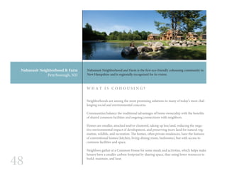 48
Nubanusit Neighborhood & Farm
Peterborough, NH
Neighborhoods are among the most promising solutions to many of today’s most chal-
lenging social and environmental concerns.
Communities balance the traditional advantages of home ownership with the benefits
of shared common facilities and ongoing connections with neighbors.
Homes are smaller, attached and/or clustered, taking up less land, reducing the nega-
tive environmental impact of development, and preserving more land for natural veg-
etation, wildlife, and recreation. The homes, often private residences, have the features
of conventional homes (kitchen, living-dining room, bedrooms), but with access to
common facilities and space.
Neighbors gather at a Common House for some meals and activities, which helps make
houses have a smaller carbon footprint by sharing space, thus using fewer resources to
build, maintain, and heat.
W H A T I S C O H O U S I N G ?
Nubanusit Neighborhood and Farm is the first eco-friendly cohousing community in
New Hampshire and is regionally recognized for its vision.
 