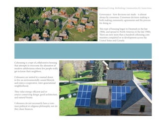 49
Intentional Living: Rethinking Communities & Connections
Cohousing is a type of collaborative housing
that attempts to overcome the alienation of
modern subdivisions where few people really
get to know their neighbors.
Cohousers are united by a mutual desire
to live an environmentally-sound lifestyle
and enjoy a cooperative, inter-generational
neighborhood.
They value energy-efficient and re-
source-conserving design, good architecture,
and natural beauty.
Cohousers do not necessarily have a com-
mon political or religious philosophy, nor do
they share finances.
Governance - how decisions are made - is almost
always by consensus. Consensus decision-making is
both making community agreements and the process
for doing so.
This type of housing began in Denmark in the late
1960s, and spread to North America in the late 1980s.
There are now more than a hundred cohousing com-
munities completed or in development across the
United States and Canada.
 