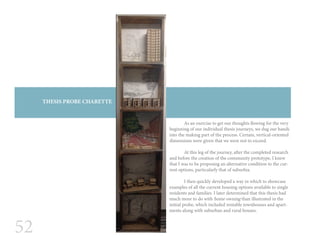 52
THESIS PROBE CHARETTE
	 As an exercise to get our thoughts flowing for the very
beginning of our individual thesis journeys, we dug our hands
into the making part of the process. Certain, vertical-oriented
dimensions were given that we were not to exceed.
	
	 At this leg of the journey, after the completed research
and before the creation of the community prototype, I knew
that I was to be proposing an alternative condition to the cur-
rent options, particularly that of suburbia.
	 I then quickly developed a way in which to showcase
examples of all the current housing options available to single
residents and families. I later determined that this thesis had
much more to do with home owning than illustrated in the
initial probe, which included rentable townhouses and apart-
ments along with suburban and rural houses.
 