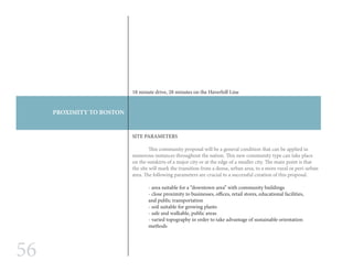 56
PROXIMITY TO BOSTON
SITE PARAMETERS
	 This community proposal will be a general condition that can be applied in
numerous instances throughout the nation. This new community type can take place
on the outskirts of a major city or at the edge of a smaller city. The main point is that
the site will mark the transition from a dense, urban area, to a more rural or peri-urban
area. The following parameters are crucial to a successful creation of this proposal.
- area suitable for a “downtown area” with community buildings
- close proximity to businesses, offices, retail stores, educational facilities,
and public transportation
- soil suitable for growing plants
- safe and walkable, public areas
- varied topography in order to take advantage of sustainable orientation
methods
18 minute drive, 28 minutes on the Haverhill Line
 