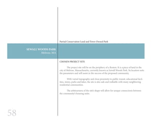 58
SEWALL WOODS PARK
Melrose, MA
CHOSEN PROJECT SITE
	 The project site will be on the periphery of a Boston. It is a piece of land in the
city of Melrose, Massachusetts, currently known as Sewall Woods Park. Its location suits
the parameters and will assist in the success of the proposed community.
	 With varied topography and close proximity to public transit, educational facil-
ities, stores, parks and lakes, the site is also safe and walkable with many neighboring
residential communities.
	 The arbitrariness of the site’s shape will allow for unique connections between
the community’s housing units.
Partial Conservation Land and Town-Owned Park
 