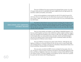 60
EDUCATION, CITY AMENITIES,
& PUBLIC TRANSIT
	 The town of Melrose has many incentives for potential home owners. It is only
4.8 square miles and yet it is sprinkled with quiet neighborhoods and high quality city
amenities, health care facilities, and schools.
	 In the city the population is nicely spread out with 23.5% under the age of 20,
4.0% from 20 to 24, 27.4% from 25 to 44, 29.2% from 45 to 64, and 15.9% who were 65
years of age or older. The median age was 41.9 years in 2010. For every 100 females there
were 88.8 males.
	 The Melrose School district runs several schools including The Franklin Early
Childhood Center, five elementary schools (Roosevelt, Lincoln, Winthrop, Hoover, and
Horace Mann), Melrose Veterans Memorial Middle School, and Melrose High School.
The city also has a private elementary school, St. Mary’s, run by one of the city’s Catholic
churches of the same name.
	 There are many health care facilities, as well. Melrose-Wakefield Hospital, a 234
bed non-profit hospital, was home to the world’s first cochlear implant and laser surgery
and it was among the first hospitals in the country to offer same day surgery. In addition
to the hospital, there are many pediatricians, specialists, dentists and dermatologists.
Also, the city’s Milano Senior Center provides social, recreational, health, and educa-
tional programs for Melrose’s senior citizens.
	 The city of Melrose is located seven miles north of Boston. Although the only
highway in Melrose is a tiny part of Route 99, the city has access to many nearby high-
ways including Route 1 in Saugus, Interstate 93 in Stoneham, Massachusetts Route 16 in
Everett and Route 128/Interstate 95 in Wakefield.
	 The city is also served by the MBTA. Service includes five bus routes: 106, 131,
132, 136 and 137. There are three commuter rail stations: Wyoming Hill, Melrose/Cedar
Park, and Melrose Highlands. Oak Grove, the northern terminus of the MBTA’s Orange
Line subway system, is located in Malden on the Melrose city line. Oak Grove is primar-
ily a park-and-ride station with 788 parking spaces.
 