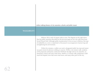 62
WALKABILITY
within walking distance of city amenities, schools, and public transit
	 Melrose, MA is only 4.8 square miles in area. The diagram on the right shows
that the public amenities described on the previous page are not a far walk away from
Sewall Woods Park! Although public transportation is not an issue in Melrose, this type
of walkability in a town is important to this project’s encouragement of preserving and
strengthening the environment.
	 Within five minutes, a walker can reach a designated public bus stop and numer-
ous quiet streets for pleasure walking or exercise. Within a ten minute walk, residents
of the proposed community could reach Ell Pond, the high school, two churches, an
elementary school, and some retail stores. Within a 15 minute walk, pedestrians could
reach the hospital, town hall, most retail stores, and many other parts of the city.
 