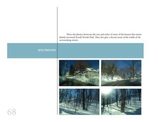 68
SITE PHOTOS
	 These site photos showcase the size and styles of some of the houses that imme-
diately surround Sewall Woods Park. They also give a decent sense of the width of the
surrounding streets.
 