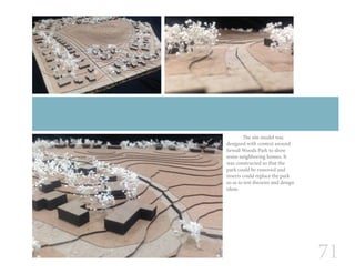 71
	 The site model was
designed with context around
Sewall Woods Park to show
some neighboring homes. It
was constructed so that the
park could be removed and
inserts could replace the park
so as to test theories and design
ideas.
 