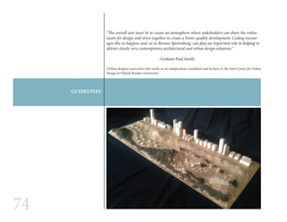74
GUIDELINES
“The overall aim must be to create an atmosphere where stakeholders can share the enthu-
siasm for design and strive together to create a better quality development. Coding encour-
ages this to happen, and, as in Borneo Sporenburg, can play an important role in helping to
deliver clearly very contemporary architectural and urban design solutions.”
				-Graham Paul Smith
(Urban designer and artist who works as an independent consultant and lectures in the Joint Centre for Urban
Design at Oxford Brookes University)
 