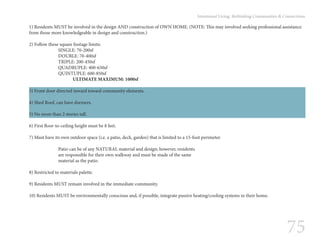 75
Intentional Living: Rethinking Communities & Connections
1) Residents MUST be involved in the design AND construction of OWN HOME. (NOTE: This may involved seeking professional assistance
from those more knowledgeable in design and construction.)
2) Follow these square footage limits:
		SINGLE: 70-200sf
		DOUBLE: 70-400sf
		TRIPLE: 200-450sf
		QUADRUPLE: 400-650sf
		QUINTUPLE: 600-850sf
			ULTIMATE MAXIMUM: 1000sf
3) Front door directed inward toward community elements.
4) Shed Roof, can have dormers.
5) No more than 2 stories tall.
6) First floor-to-ceiling height must be 8 feet.
7) Must have its own outdoor space (i.e. a patio, deck, garden) that is limited to a 15-foot perimeter.
		 Patio can be of any NATURAL material and design; however, residents
		 are responsible for their own walkway and must be made of the same
		 material as the patio.
8) Restricted to materials palette.
9) Residents MUST remain involved in the immediate community.
10) Residents MUST be environmentally conscious and, if possible, integrate passive heating/cooling systems in their home.
 