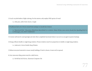 77
Intentional Living: Rethinking Communities & Connections
1) Local, recycled timber of light coloring. For the exterior, only employ ONE species of wood.
	 i.e. white pine, yellow birch, beech, or maple
2) Traditional dark red or brown mixed brick (antique or smooth face texture).
i.e. Waterstruck Brick - Brownstone Blend from Morin Brick Co. in Auburn, Maine OR face stone exterior facade from Spaulding Brick Co.
in Wilmington, MA (NOT COMBINED)
3) Curtain wall must be used sparingly and only where completely functional (where it can serve as an agent in passive heating).
4) Energy efficient double or single hung windows. Picture windows must be in proportion to double or single hung windows.
	 i.e. Andersen’s A-Series Double-Hung Window
5) Robust structural materials to ensure sturdy buildings. If steel is chosen, it must not be exposed.
6) Any rainscreen tiling system must be a dark brown.
	
	 i.e. NorthClad ACM Series, Aluminum Composite Tile
 