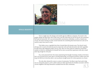 83
Intentional Living: Rethinking Communities & Connections
SINGLE RESIDENT
TIM
	 Tim is a single man who designs and installs signs for different companies. He travels to the
graphic design and sign shop, only 6 miles away, each day. Most days he uses his bicycle, but sometimes
he’ll take his motorcycle. He is an environmentally conscientious individual, as well as a handy man
of sorts. He enjoys turning recycled, reused materials into something that looks brand new and can be
used for many more years to come.
	 Tim’s father owns a vegetable farm that is located about 40 minutes away. Tim doesn’t mind
driving to far to tend to the farm because he enjoys the work and looks forward to the fresh vegetables
he takes home after helping his father out for a day. There are times when he wished he owned land
nearby on which he could garden for himself, but he rents a second-floor apartment with only a small
deck, big enough for a few pots.
	
	 On a more personal level, Tim enjoys entertaining the thought of starting a family in the future
but is very focused on his career that is currently blossoming. As he keeps his finances within reach and
keeps his bills low, he has been able to save up almost enough money for a down payment on a house.
	 The only other element he craves is a sense of community. Tim likes to give back and to help
out on community projects, yet he is able to find very little opportunity for friendly encounters with his
current neighbors who keep themselves secluded from the outer community.
 
