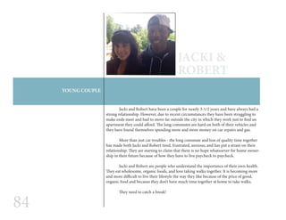 84
YOUNG COUPLE
JACKI &
ROBERT
	 Jacki and Robert have been a couple for nearly 3-1/2 years and have always had a
strong relationship. However, due to recent circumstances they have been struggling to
make ends meet and had to move far outside the city in which they work just to find an
apartment they could afford. The long commutes are hard on both of their vehicles and
they have found themselves spending more and more money on car repairs and gas.
	 More than just car troubles - the long commute and loss of quality time together
has made both Jacki and Robert tired, frustrated, anxious, and has put a strain on their
relationship. They are starting to claim that there is no hope whatsoever for home owner-
ship in their future because of how they have to live paycheck to paycheck.
	 Jacki and Robert are people who understand the importance of their own health.
They eat wholesome, organic foods, and love taking walks together. It is becoming more
and more difficult to live their lifestyle the way they like because of the price of good,
organic food and because they don’t have much time together at home to take walks.
They need to catch a break!
 
