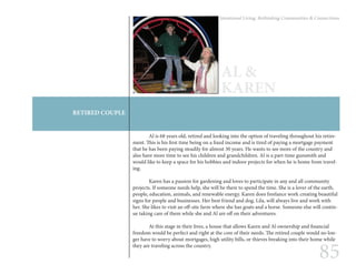 85
Intentional Living: Rethinking Communities & Connections
RETIRED COUPLE
AL &
KAREN
	 Al is 68 years old, retired and looking into the option of traveling throughout his retire-
ment. This is his first time being on a fixed income and is tired of paying a mortgage payment
that he has been paying steadily for almost 30 years. He wants to see more of the country and
also have more time to see his children and grandchildren. Al is a part-time gunsmith and
would like to keep a space for his hobbies and indoor projects for when he is home from travel-
ing.
	 Karen has a passion for gardening and loves to participate in any and all community
projects. If someone needs help, she will be there to spend the time. She is a lover of the earth,
people, education, animals, and renewable energy. Karen does freelance work creating beautiful
signs for people and businesses. Her best friend and dog, Lila, will always live and work with
her. She likes to visit an off-site farm where she has goats and a horse. Someone else will contin-
ue taking care of them while she and Al are off on their adventures.
	 At this stage in their lives, a house that allows Karen and Al ownership and financial
freedom would be perfect and right at the core of their needs. The retired couple would no lon-
ger have to worry about mortgages, high utility bills, or thieves breaking into their home while
they are traveling across the country.
 