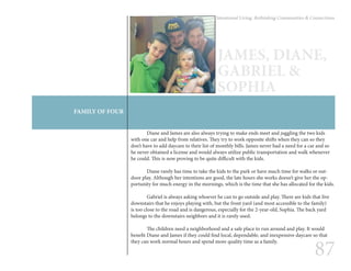 87
Intentional Living: Rethinking Communities & Connections
FAMILY OF FOUR
JAMES, DIANE,
GABRIEL &
SOPHIA
	 Diane and James are also always trying to make ends meet and juggling the two kids
with one car and help from relatives. They try to work opposite shifts when they can so they
don’t have to add daycare to their list of monthly bills. James never had a need for a car and so
he never obtained a license and would always utilize public transportation and walk whenever
he could. This is now proving to be quite difficult with the kids.
	 Diane rarely has time to take the kids to the park or have much time for walks or out-
door play. Although her intentions are good, the late hours she works doesn’t give her the op-
portunity for much energy in the mornings, which is the time that she has allocated for the kids.
	
	 Gabriel is always asking whoever he can to go outside and play. There are kids that live
downstairs that he enjoys playing with, but the front yard (and most accessible to the family)
is too close to the road and is dangerous, especially for the 2-year-old, Sophia. The back yard
belongs to the downstairs neighbors and it is rarely used.
	 The children need a neighborhood and a safe place to run around and play. It would
benefit Diane and James if they could find local, dependable, and inexpensive daycare so that
they can work normal hours and spend more quality time as a family.
 