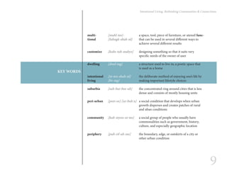 9
Intentional Living: Rethinking Communities & Connections
multi-		 [muhl-tee]-	 	 a space, tool, piece of furniture, or utensil func-
tional		 [fuhngk-shuh-nl] 	 that can be used in several different ways to 		
					achieve several different results
customize	 [kuhs-tuh-mahyz]	 designing something so that it suits very
					 specific needs of the owner of user
dwelling	 [dwel-ing] 		 a structure used to live in; a poetic space that 	
					is used as a home
intentional	 [in-ten-shuh-nl] 	 the deliberate method of enjoying one’s life by
living		 [liv-ing]		 making important lifestyle choices
suburbia	 [suh-bur-bee-uh]	 the concentrated ring around cities that is less 	
					 dense and consists of mostly housing units
peri-urban	 [peer-ee]-[ur-buh n]	 a social condition that develops when urban 		
					 growth disperses and creates patches of rural 	
					and uban conditions
community	 [kuh-myoo-ni-tee]	 a social group of people who usually have 		
					 commonalities such as government, history, 		
					culture, and especially geographic location
periphery	 [puh-rif-uh-ree]	 the boundary, edge, or outskirts of a city or 		
					other urban condition	
KEY WORDS
 