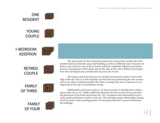 91
Intentional Living: Rethinking Communities & Connections
	 The master plan for the community proposal is a layout that includes all of the
predetermined community space and building, as well as 6 different types of layouts. In
theory, each and every one of these homes would be completely different and unique;
however, for purposes of this thesis and for the sake of time, the 6 different prototypes
have been developed and carefully laid out across the 9 acres.
	 The homes cannot develop any sort of built environment within 15 feet of the
edge of the site. This is so that outsiders can feel welcome penetrating the new commu-
nity to see what it could potentially offer them, or people they know. Exposure is very
important in this type of unorthodox setting.
	 Additionally, each home is given a 15-foot perimeter to develop their outdoor
space, patio, fence, etc. Unlike traditional suburban lots that are divvied up precisely,
the placement of the home determines the “lot” orientation and relationship to previ-
ously constructed homes nearby on the site. This develops unique relationships among
all of the homes while creating pockets of community land that is preserved between
the buildings.
 