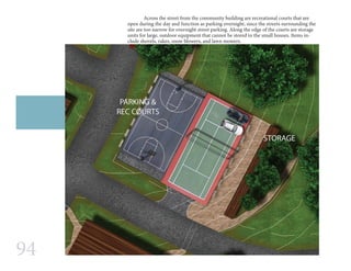 94
	 Across the street from the community building are recreational courts that are
open during the day and function as parking overnight, since the streets surrounding the
site are too narrow for overnight street parking. Along the edge of the courts are storage
units for large, outdoor equipment that cannot be stored in the small houses. Items in-
clude shovels, rakes, snow blowers, and lawn mowers.
 