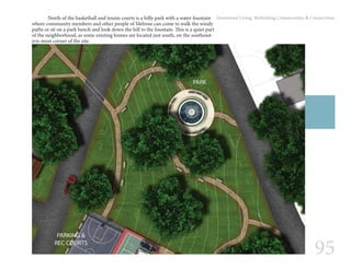 95
Intentional Living: Rethinking Communities & Connections	 North of the basketball and tennis courts is a hilly park with a water fountain
where community members and other people of Melrose can come to walk the windy
paths or sit on a park bench and look down the hill to the fountain. This is a quiet part
of the neighborhood, as some existing homes are located just south, on the southeast-
ern-most corner of the site.
 