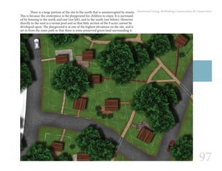97
Intentional Living: Rethinking Communities & Connections	 There is a large portion of the site to the north that is uninterrupted by streets.
This is because the centerpiece is the playground for children to enjoy. It is surround-
ed by housing to the north and east (see left), and to the south (see below). However,
directly to the west is a vernal pool and so that little section of the 9 acres cannot be
developed upon. The playground is at one of the highest elevations on the site, and is
set in from the main path so that there is some preserved green land surrounding it.
 