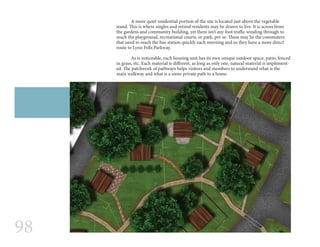 98
	 A more quiet residential portion of the site is located just above the vegetable
stand. This is where singles and retired residents may be drawn to live. It is across from
the gardens and community building, yet there isn’t any foot traffic winding through to
reach the playground, recreational courts, or park, per se. These may be the commuters
that need to reach the bus station quickly each morning and so they have a more direct
route to Lynn Fells Parkway.
	 As is noticeable, each housing unit has its own unique outdoor space, patio, fenced
in grass, etc. Each material is different, as long as only one, natural material is implement-
ed. The patchwork of pathways helps visitors and members to understand what is the
main walkway and what is a more private path to a home.
 